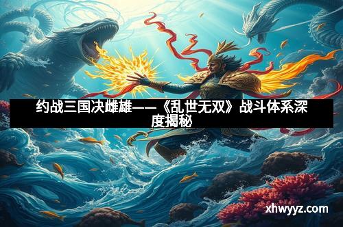 约战三国决雌雄——《乱世无双》战斗体系深度揭秘