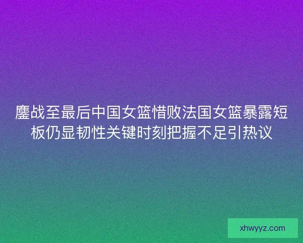 鏖战至最后中国女篮惜败法国女篮暴露短板仍显韧性关键时刻把握不足引热议