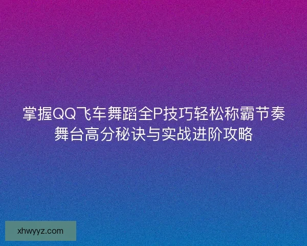 掌握QQ飞车舞蹈全P技巧轻松称霸节奏舞台高分秘诀与实战进阶攻略