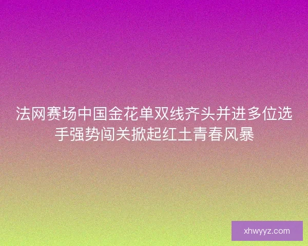 法网赛场中国金花单双线齐头并进多位选手强势闯关掀起红土青春风暴