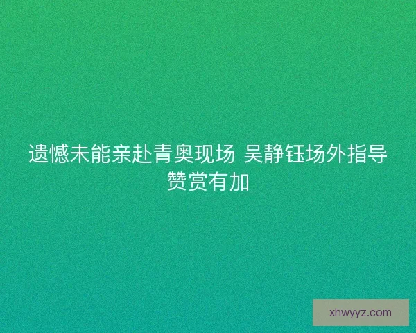 遗憾未能亲赴青奥现场 吴静钰场外指导赞赏有加