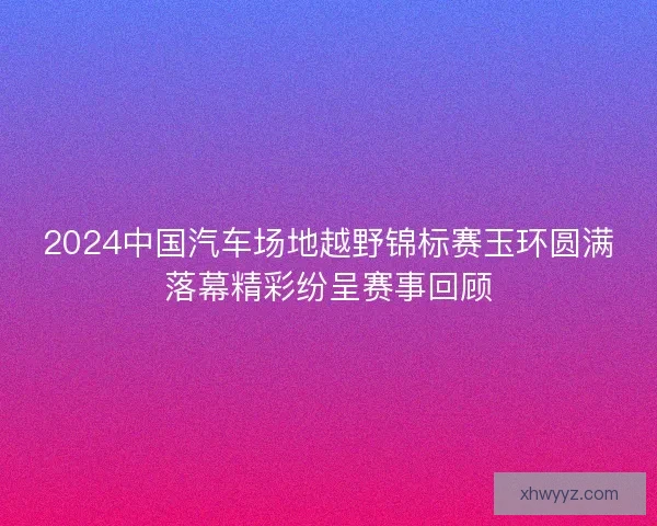 2024中国汽车场地越野锦标赛玉环圆满落幕精彩纷呈赛事回顾