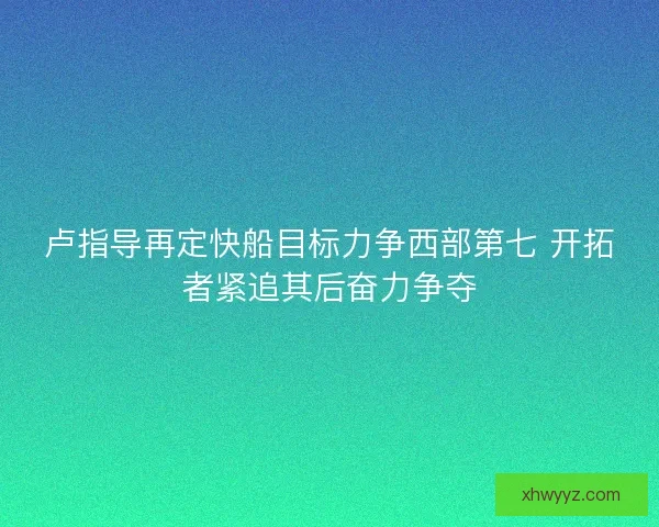 卢指导再定快船目标力争西部第七 开拓者紧追其后奋力争夺